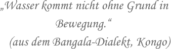 „Wasser kommt nicht ohne Grund in 
                   Bewegung.“
   (aus dem Bangala-Dialekt, Kongo)
