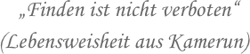                 „Finden ist nicht verboten“
            (Lebensweisheit aus Kamerun)